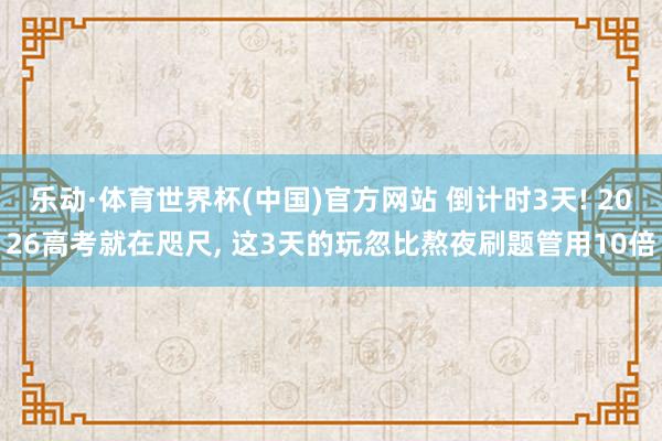 乐动·体育世界杯(中国)官方网站 倒计时3天! 2026高考就在咫尺， 这3天的玩忽比熬夜刷题管用10倍