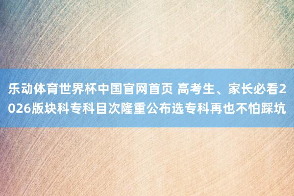 乐动体育世界杯中国官网首页 高考生、家长必看2026版块科专科目次隆重公布选专科再也不怕踩坑