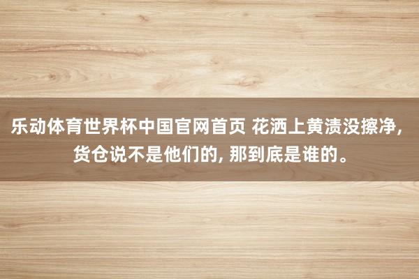 乐动体育世界杯中国官网首页 花洒上黄渍没擦净， 货仓说不是他们的， 那到底是谁的。