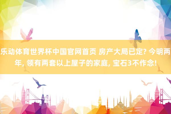 乐动体育世界杯中国官网首页 房产大局已定? 今明两年， 领有两套以上屋子的家庭， 宝石3不作念!