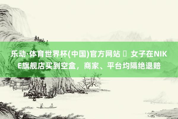 乐动·体育世界杯(中国)官方网站 ​女子在NIKE旗舰店买到空盒，商家、平台均隔绝退赔