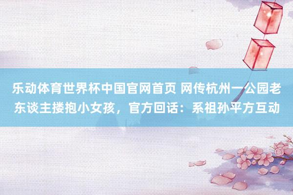 乐动体育世界杯中国官网首页 网传杭州一公园老东谈主搂抱小女孩，官方回话：系祖孙平方互动