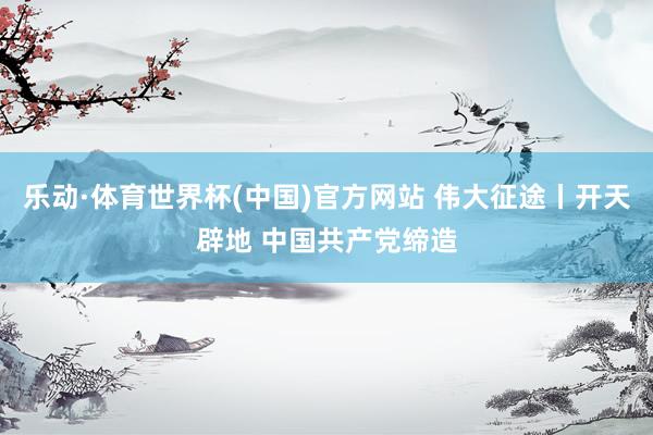 乐动·体育世界杯(中国)官方网站 伟大征途丨开天辟地 中国共产党缔造