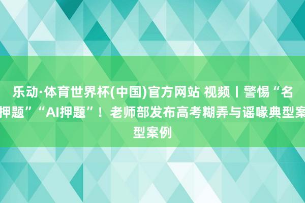 乐动·体育世界杯(中国)官方网站 视频丨警惕“名师押题”“AI押题”！老师部发布高考糊弄与谣喙典型案例