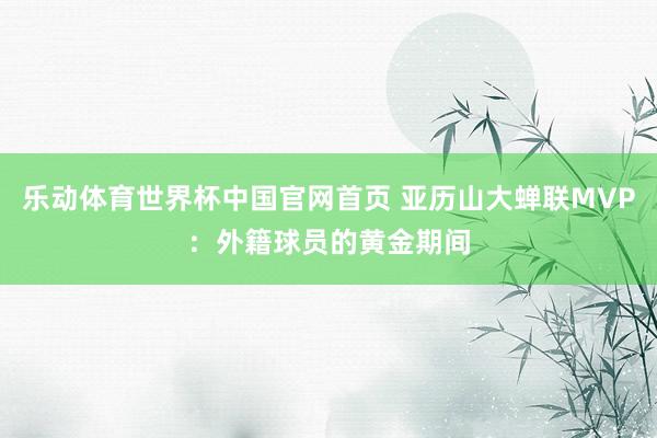 乐动体育世界杯中国官网首页 亚历山大蝉联MVP：外籍球员的黄金期间