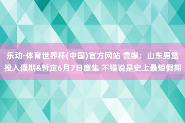 乐动·体育世界杯(中国)官方网站 鲁媒:山东男篮投入假期&暂定6月7日麇集 不错说是史上最短假期
