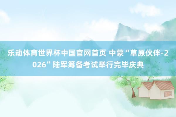 乐动体育世界杯中国官网首页 中蒙“草原伙伴-2026”陆军筹备考试举行完毕庆典