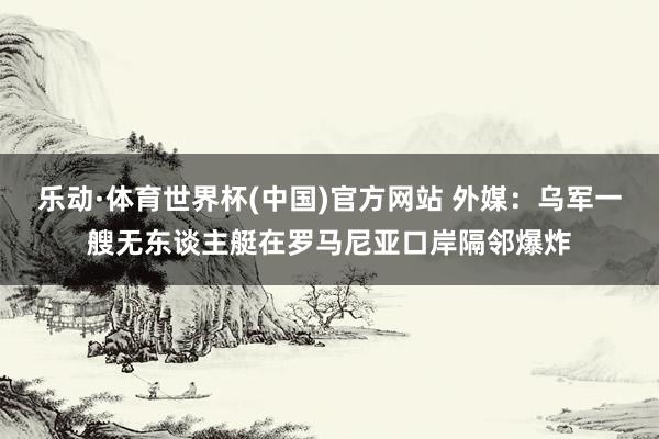 乐动·体育世界杯(中国)官方网站 外媒:乌军一艘无东谈主艇在罗马尼亚口岸隔邻爆炸
