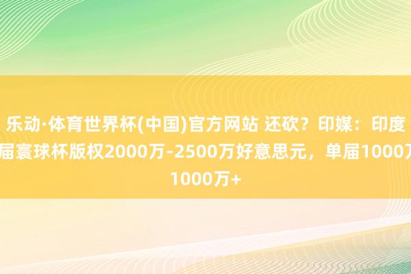 乐动·体育世界杯(中国)官方网站 还砍？印媒：印度两届寰球杯版权2000万-2500万好意思元，单届1000万+