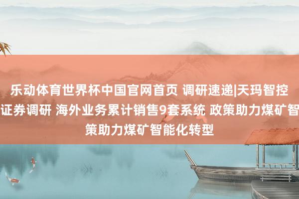 乐动体育世界杯中国官网首页 调研速递|天玛智控罗致山西证券调研 海外业务累计销售9套系统 政策助力煤矿智能化转型