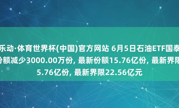 乐动·体育世界杯(中国)官方网站 6月5日石油ETF国泰(561360)份额减少3000.00万份， 最新份额15.76亿份， 最新界限22.56亿元