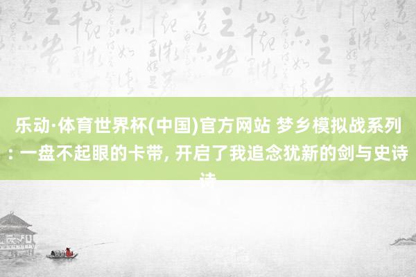 乐动·体育世界杯(中国)官方网站 梦乡模拟战系列: 一盘不起眼的卡带， 开启了我追念犹新的剑与史诗