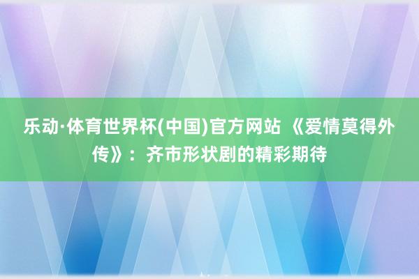 乐动·体育世界杯(中国)官方网站 《爱情莫得外传》：齐市形状剧的精彩期待