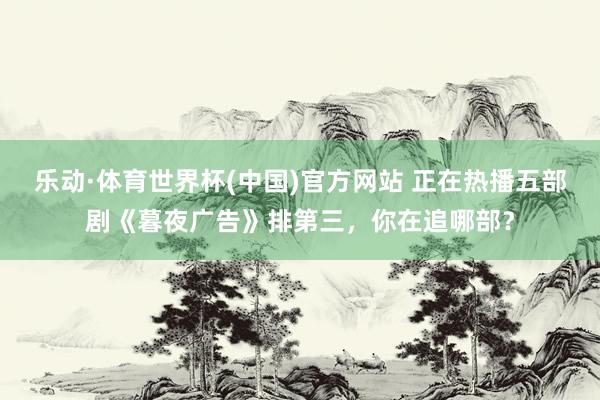 乐动·体育世界杯(中国)官方网站 正在热播五部剧《暮夜广告》排第三，你在追哪部？