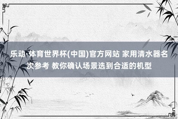 乐动·体育世界杯(中国)官方网站 家用清水器名次参考 教你确认场景选到合适的机型