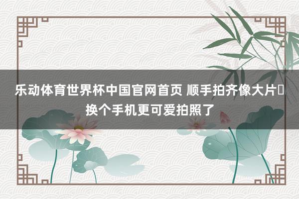 乐动体育世界杯中国官网首页 顺手拍齐像大片✨换个手机更可爱拍照了