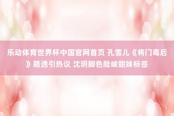 乐动体育世界杯中国官网首页 孔雪儿《将门毒后》路透引热议 沈玥脚色险峻甜妹标签