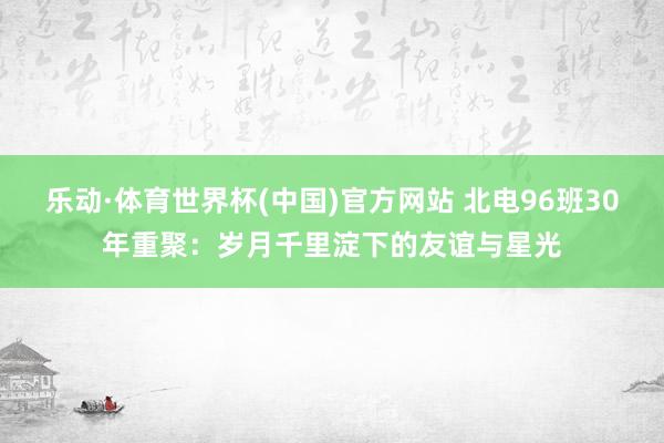 乐动·体育世界杯(中国)官方网站 北电96班30年重聚：岁月千里淀下的友谊与星光