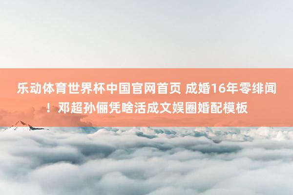 乐动体育世界杯中国官网首页 成婚16年零绯闻！邓超孙俪凭啥活成文娱圈婚配模板
