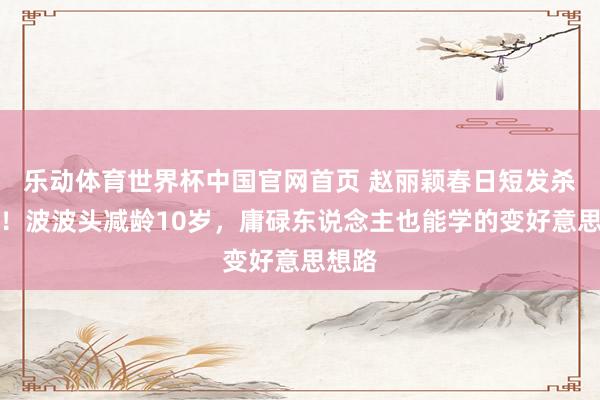 乐动体育世界杯中国官网首页 赵丽颖春日短发杀疯了！波波头减龄10岁，庸碌东说念主也能学的变好意思想路