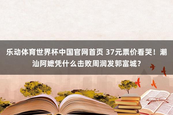 乐动体育世界杯中国官网首页 37元票价看哭！潮汕阿嬷凭什么击败周润发郭富城？