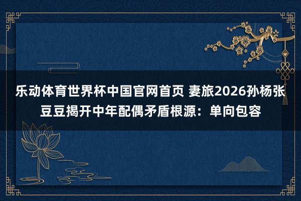乐动体育世界杯中国官网首页 妻旅2026孙杨张豆豆揭开中年配偶矛盾根源：单向包容