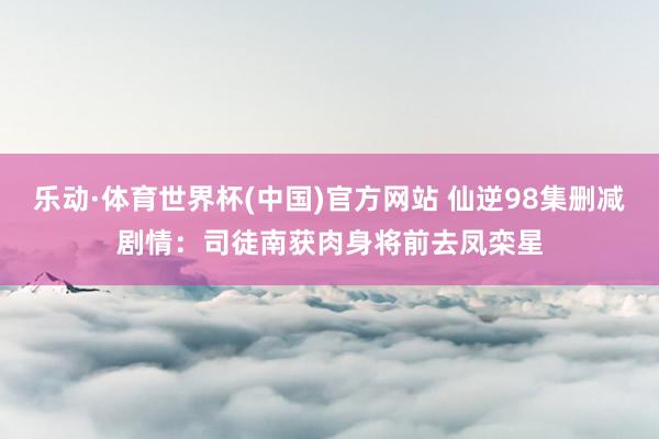 乐动·体育世界杯(中国)官方网站 仙逆98集删减剧情：司徒南获肉身将前去凤栾星