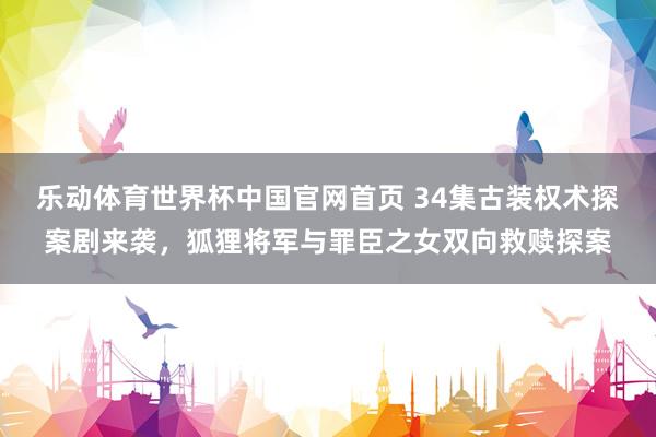 乐动体育世界杯中国官网首页 34集古装权术探案剧来袭，狐狸将军与罪臣之女双向救赎探案