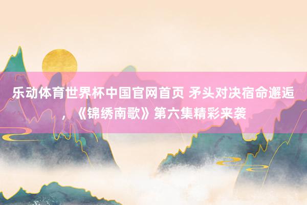 乐动体育世界杯中国官网首页 矛头对决宿命邂逅，《锦绣南歌》第六集精彩来袭