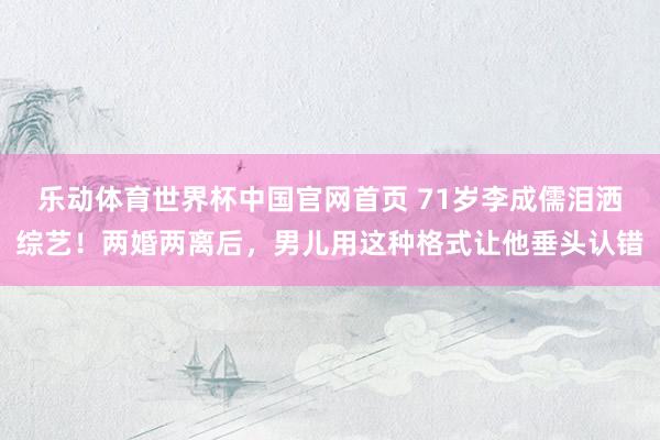 乐动体育世界杯中国官网首页 71岁李成儒泪洒综艺！两婚两离后，男儿用这种格式让他垂头认错