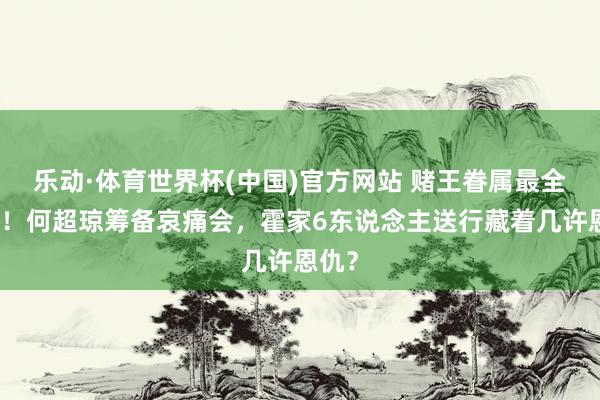 乐动·体育世界杯(中国)官方网站 赌王眷属最全亮相!何超琼筹备哀痛会,霍家6东说念主送行藏着几许恩仇?