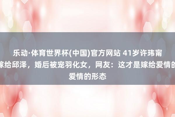 乐动·体育世界杯(中国)官方网站 41岁许玮甯二婚嫁给邱泽，婚后被宠羽化女，网友：这才是嫁给爱情的形态