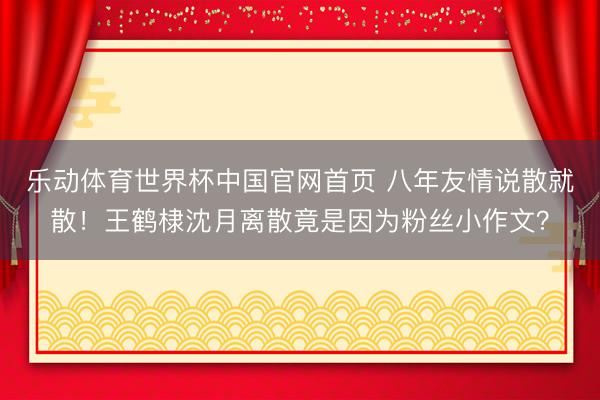 乐动体育世界杯中国官网首页 八年友情说散就散!王鹤棣沈月离散竟是因为粉丝小作文?