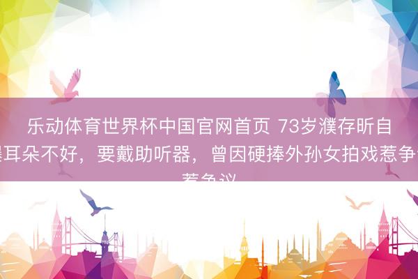 乐动体育世界杯中国官网首页 73岁濮存昕自曝耳朵不好,要戴助听器,曾因硬捧外孙女拍戏惹争议