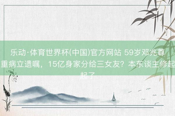 乐动·体育世界杯(中国)官方网站 59岁邓兆尊患重病立遗嘱,15亿身家分给三女友?本东谈主修起了