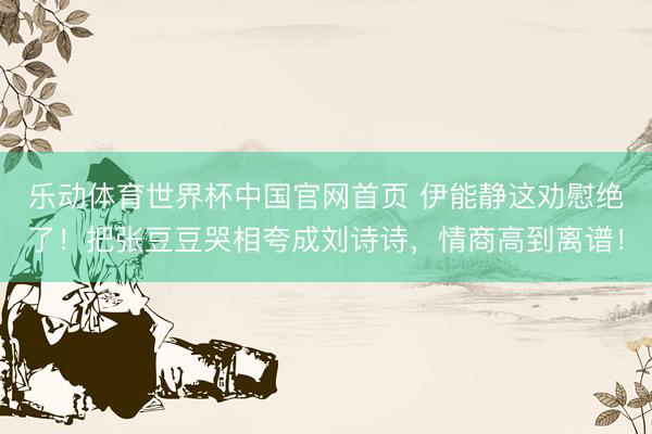 乐动体育世界杯中国官网首页 伊能静这劝慰绝了!把张豆豆哭相夸成刘诗诗,情商高到离谱!