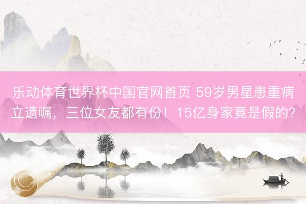 乐动体育世界杯中国官网首页 59岁男星患重病立遗嘱,三位女友都有份!15亿身家竟是假的?