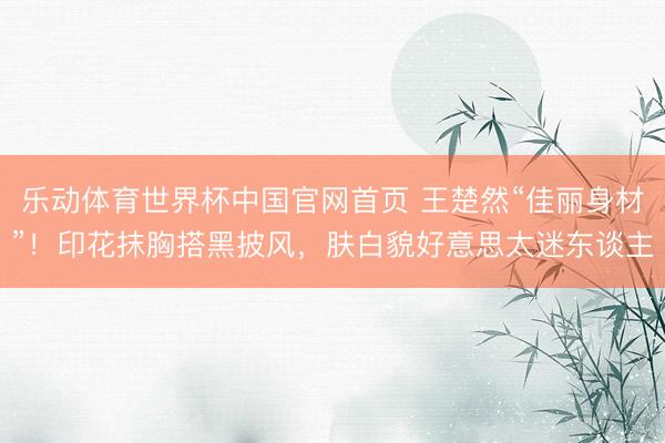 乐动体育世界杯中国官网首页 王楚然“佳丽身材”！印花抹胸搭黑披风，肤白貌好意思太迷东谈主