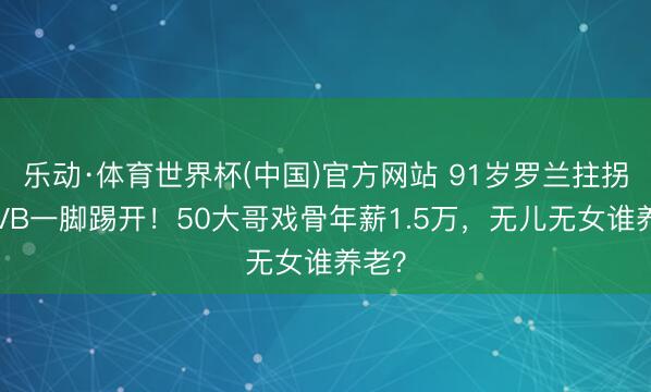 乐动·体育世界杯(中国)官方网站 91岁罗兰拄拐被TVB一脚踢开！50大哥戏骨年薪1.5万，无儿无女谁养老？