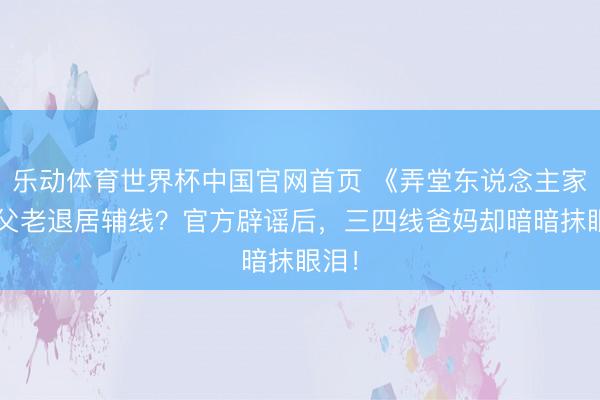乐动体育世界杯中国官网首页 《弄堂东说念主家2》父老退居辅线？官方辟谣后，三四线爸妈却暗暗抹眼泪！