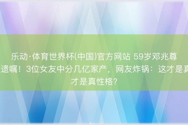 乐动·体育世界杯(中国)官方网站 59岁邓兆尊重病立遗嘱!3位女友中分几亿家产,网友炸锅:这才是真性格?