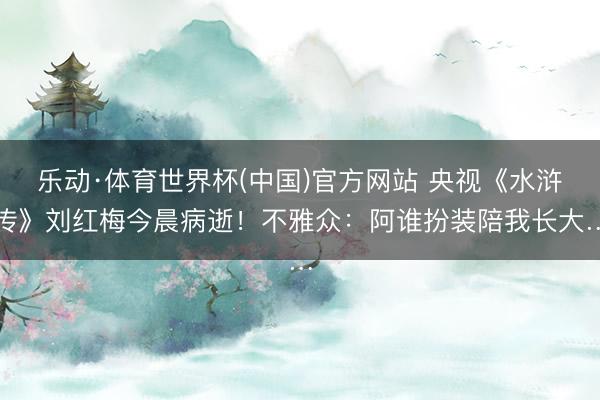 乐动·体育世界杯(中国)官方网站 央视《水浒传》刘红梅今晨病逝！不雅众：阿谁扮装陪我长大…