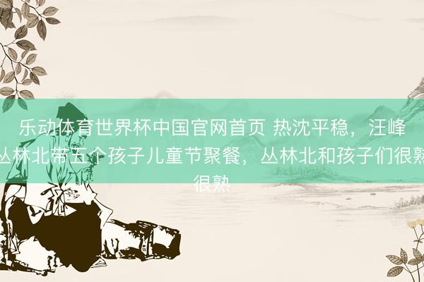 乐动体育世界杯中国官网首页 热沈平稳，汪峰丛林北带五个孩子儿童节聚餐，丛林北和孩子们很熟