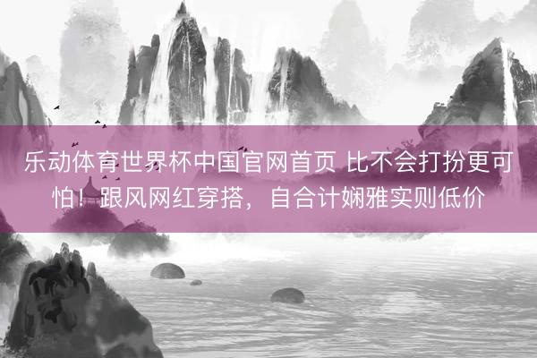 乐动体育世界杯中国官网首页 比不会打扮更可怕!跟风网红穿搭,自合计娴雅实则低价