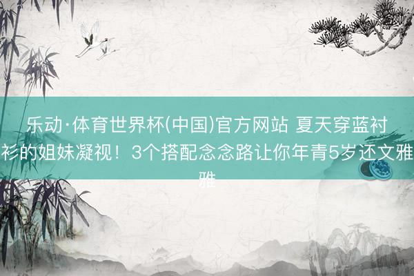 乐动·体育世界杯(中国)官方网站 夏天穿蓝衬衫的姐妹凝视!3个搭配念念路让你年青5岁还文雅
