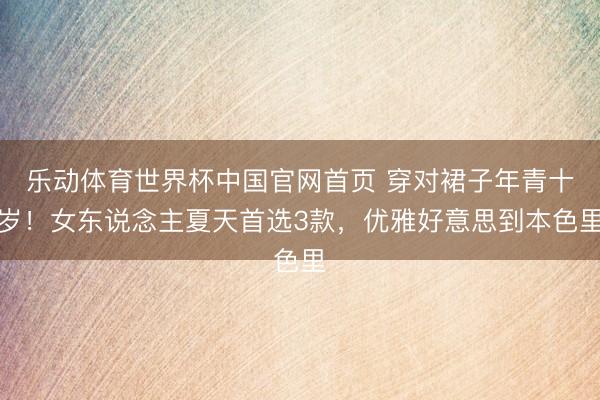 乐动体育世界杯中国官网首页 穿对裙子年青十岁！女东说念主夏天首选3款，优雅好意思到本色里