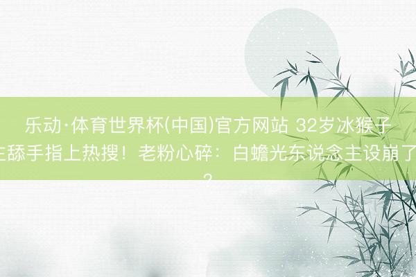 乐动·体育世界杯(中国)官方网站 32岁冰猴子主舔手指上热搜！老粉心碎：白蟾光东说念主设崩了？