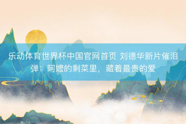 乐动体育世界杯中国官网首页 刘德华新片催泪弹:阿嬷的剩菜里,藏着最贵的爱