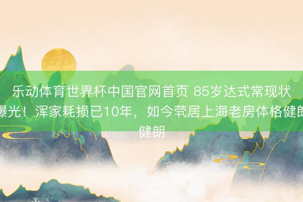 乐动体育世界杯中国官网首页 85岁达式常现状曝光！浑家耗损已10年，如今茕居上海老房体格健朗