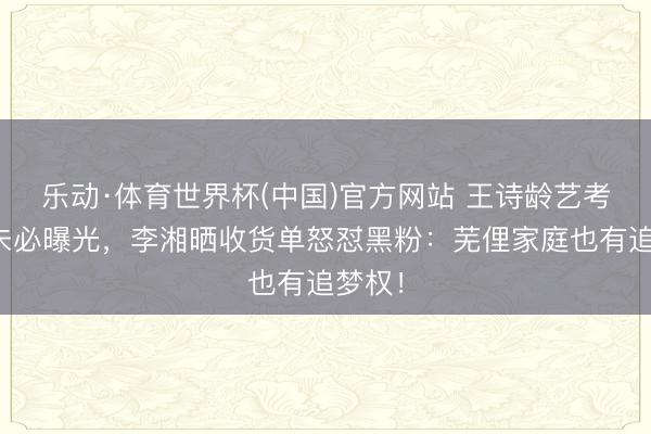 乐动·体育世界杯(中国)官方网站 王诗龄艺考收货未必曝光，李湘晒收货单怒怼黑粉：芜俚家庭也有追梦权！